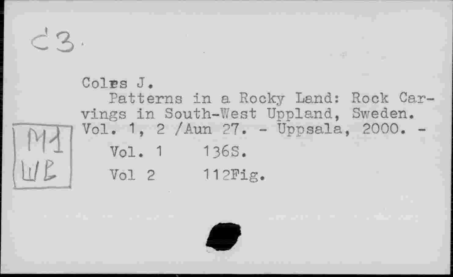 ﻿da-
rn
Coirs J.
Patterns in a Rocky Land: Rock Carvings in South-West Uppland, Sweden. Vol. 1, 2 /Aun 27. - Uppsala, 2000. -
Vol. 1	136S.
Vol 2	112Fig.